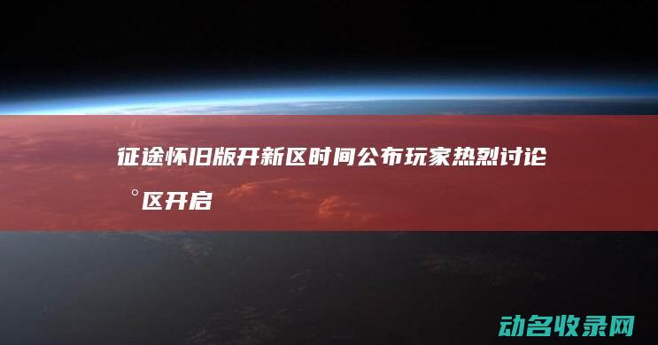 征途怀旧版开新区时间公布 玩家热烈讨论新区开启 (征途怀旧版开区列表)