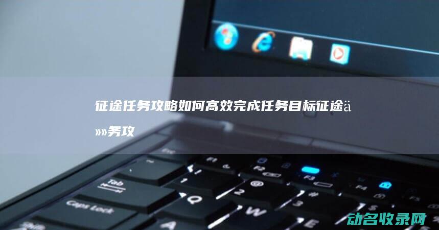 征途任务攻略 如何高效完成任务目标 (征途任务攻略大全)