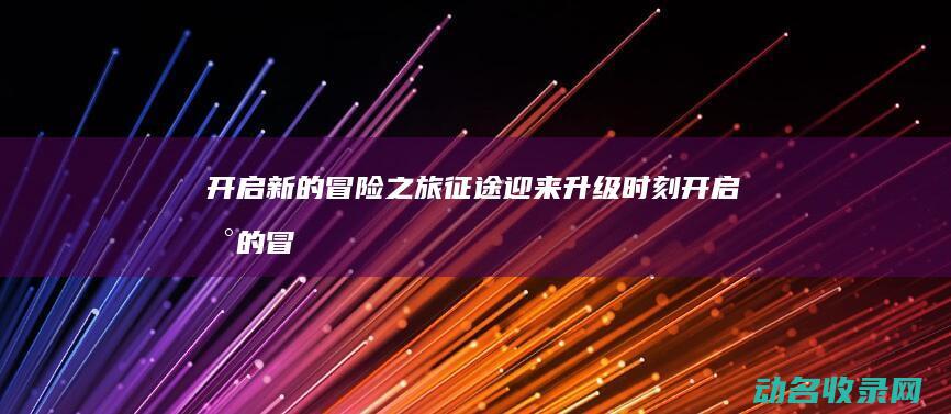 开启新的冒险之旅 征途迎来升级时刻 (开启新的冒险之旅)